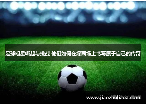 足球明星崛起与挑战 他们如何在绿茵场上书写属于自己的传奇