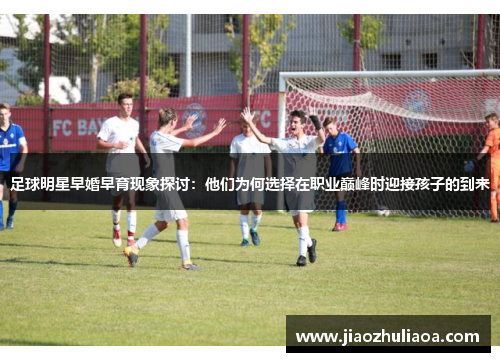 足球明星早婚早育现象探讨：他们为何选择在职业巅峰时迎接孩子的到来